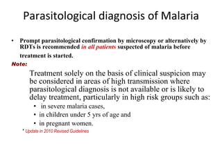 Parasitological diagnosis of Malaria Prompt parasitological confirmation by microscopy or alternatively by RDTs is recommended  in all patients  suspected of malaria before treatment is started.   Note: Treatment solely on the basis of clinical suspicion may be considered in areas of high transmission where parasitological diagnosis is not available or is likely to delay treatment, particularly in high risk groups such as: in severe malaria cases,  in children under 5 yrs of age and  in pregnant women.   *  Update in 2010 Revised Guidelines 