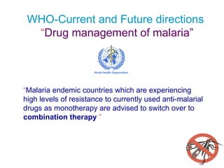 WHO-Current and Future directions     “ Drug management of malaria” “ Malaria endemic countries which are experiencing  high levels of resistance to currently used anti-malarial drugs as monotherapy are advised to   switch over to   combination therapy  ” 