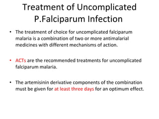 Treatment of Uncomplicated P.Falciparum Infection  The treatment of choice for uncomplicated falciparum malaria is a combination of two or more antimalarial medicines with different mechanisms of action. ACTs  are the recommended treatments for uncomplicated falciparum malaria. The artemisinin derivative components of the combination must be given for  at least three days  for an optimum effect. 