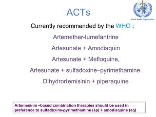 ACTs Currently recommended by the  WHO  : Artemether-lumefantrine Artesunate + Amodiaquin Artesunate + Mefloquine, Artesunate + sulfadoxine–pyrimethamine. Dihydrortemisinin + piperaquine Artemesinin –based combination therapies should be used in preference to sulfadoxine-pyrimethamine (sp) + amodiaquine (aq) 