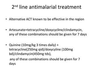 2 nd  line antimalarial treatment Alternative ACT known to be effective in the region Artesunate+tetracycline/doxycycline/clindamycin, any of these combinations should be given for 7 days Quinine (10mg/kg 3 times daily) + tetracycline(250mg qid)/doxycyline (100mg bd)/clindamycin(450mg tds), any of these combinations should be given for 7 days 