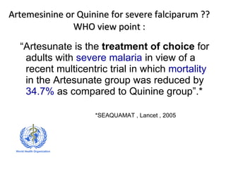 Artemesinine or Quinine for severe falciparum ?? WHO view point : “ Artesunate is the  treatment of choice  for adults with  severe malaria  in view of a recent multicentric trial in which  mortality  in the Artesunate group was reduced by  34.7%  as compared to Quinine group”.* *SEAQUAMAT , Lancet , 2005 