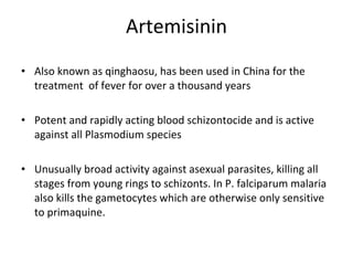 Artemisinin Also known as qinghaosu, has been used in China for the treatment  of fever for over a thousand years Potent and rapidly acting blood schizontocide and is active against all Plasmodium species Unusually broad activity against asexual parasites, killing all stages from young rings to schizonts. In P. falciparum malaria also kills the gametocytes which are otherwise only sensitive to primaquine. 