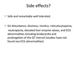 Side effects? Safe and remarkably well tolerated . Git disturbance, dizziness, tinnitus, reticulocytopenia, neutropenia, elevated liver enzyme values, and ECG abnormalities including bradycardia and prolongation of the QT interval (studies have not found any ECG abnormalities) 