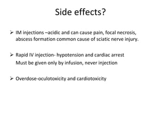 Side effects? IM injections –acidic and can cause pain, focal necrosis, abscess formation common cause of sciatic nerve injury. Rapid IV injection- hypotension and cardiac arrest Must be given only by infusion, never injection Overdose-oculotoxicity and cardiotoxicity 