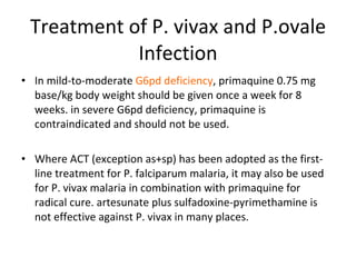 Treatment of P. vivax and P.ovale Infection In mild-to-moderate  G6pd deficiency , primaquine 0.75 mg base/kg body weight should be given once a week for 8 weeks. in severe G6pd deficiency, primaquine is contraindicated and should not be used. Where ACT (exception as+sp) has been adopted as the first-line treatment for P. falciparum malaria, it may also be used for P. vivax malaria in combination with primaquine for radical cure. artesunate plus sulfadoxine-pyrimethamine is not effective against P. vivax in many places. 