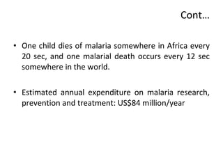 Cont… One child dies of malaria somewhere in Africa every 20 sec, and one malarial death occurs every 12 sec somewhere in the world.  Estimated annual expenditure on malaria research, prevention and treatment: US$84 million/year  