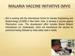MALARIA VACCINE INITIATIVE (MVI)
 MVI is working with the International Centre for Genetic Engineering and
Biotechnology (ICGEB) in New Delhi, India, to develop a vaccine against
Plasmodium vivax. This development effort includes Bharat Biotech
International Ltd. (Hyderabad), which will manufacture the vaccine for
preclinical testing followed by initial safety trials in adults.
 