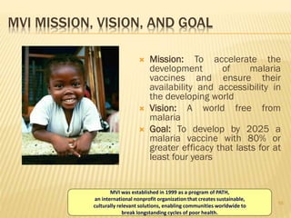 16
MVI MISSION, VISION, AND GOAL
 Mission: To accelerate the
development of malaria
vaccines and ensure their
availability and accessibility in
the developing world
 Vision: A world free from
malaria
 Goal: To develop by 2025 a
malaria vaccine with 80% or
greater efficacy that lasts for at
least four years
MVI was established in 1999 as a program of PATH,
an international nonprofit organization that creates sustainable,
culturally relevant solutions, enabling communities worldwide to
break longstanding cycles of poor health.
 