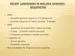 RECENT LANDMARKS IN MALARIA GENOMES -
SEQUENCING
 2002:
 Complete genome sequence of P. falciparum
 A partial sequence of rodent parasite, P. berghei
 2005:
 sequences of several other rodent parasites
 P. vivax (a human malaria parasite)
 P. knowlesi (primarily a monkey parasite)
 + sequence of:
 Human genome
 Anopheles mosquito
 New Candidates for drug and vaccine pipeline
 