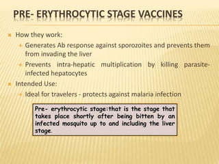PRE- ERYTHROCYTIC STAGE VACCINES
 How they work:
 Generates Ab response against sporozoites and prevents them
from invading the liver
 Prevents intra-hepatic multiplication by killing parasite-
infected hepatocytes
 Intended Use:
 Ideal for travelers - protects against malaria infection
 