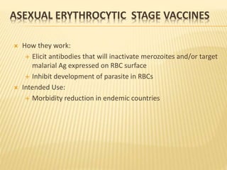 ASEXUAL ERYTHROCYTIC STAGE VACCINES
 How they work:
 Elicit antibodies that will inactivate merozoites and/or target
malarial Ag expressed on RBC surface
 Inhibit development of parasite in RBCs
 Intended Use:
 Morbidity reduction in endemic countries
 