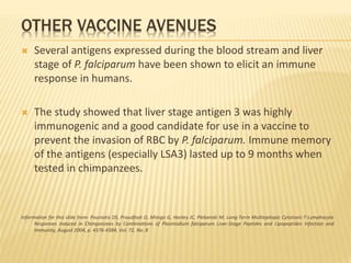 OTHER VACCINE AVENUES
 Several antigens expressed during the blood stream and liver
stage of P. falciparum have been shown to elicit an immune
response in humans.
 The study showed that liver stage antigen 3 was highly
immunogenic and a good candidate for use in a vaccine to
prevent the invasion of RBC by P. falciparum. Immune memory
of the antigens (especially LSA3) lasted up to 9 months when
tested in chimpanzees.
Information for this slide from: Pouniotis DS, Proudfoot O, Minigo G, Hanley JC, Plebanski M. Long-Term Multiepitopic Cytotoxic-T-Lymphocyte
Responses Induced in Chimpanzees by Combinations of Plasmodium falciparum Liver-Stage Peptides and Lipopeptides Infection and
Immunity, August 2004, p. 4376-4384, Vol. 72, No. 8
 