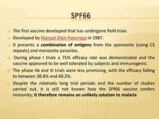 SPF66
 The first vaccine developed that has undergone field trials
 Developed by Manuel Elkin Patarroyo in 1987.
 It presents a combination of antigens from the sporozoite (using CS
repeats) and merozoite parasites.
 During phase I trials a 75% efficacy rate was demonstrated and the
vaccine appeared to be well tolerated by subjects and immunogenic.
 The phase IIb and III trials were less promising, with the efficacy falling
to between 38.8% and 60.2%.
 Despite the relatively long trial periods and the number of studies
carried out, it is still not known how the SPf66 vaccine confers
immunity; it therefore remains an unlikely solution to malaria
 