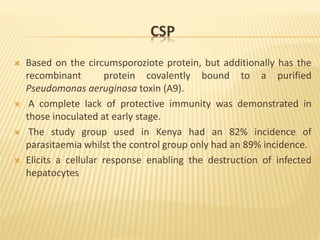 CSP
 Based on the circumsporoziote protein, but additionally has the
recombinant protein covalently bound to a purified
Pseudomonas aeruginosa toxin (A9).
 A complete lack of protective immunity was demonstrated in
those inoculated at early stage.
 The study group used in Kenya had an 82% incidence of
parasitaemia whilst the control group only had an 89% incidence.
 Elicits a cellular response enabling the destruction of infected
hepatocytes
 