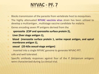 NYVAC - PF. 7
 Blocks transmission of the parasite from vertebrate host to mosquitoes.
 The highly attenuated NYVAC vaccinia virus strain has been utilized to
develop a multiantigen , multistage vaccine candidate for malaria.
 Genes encoding seven Pf antigens derived from the
1. sporozoite (CSP and sporozoite surface protein 2),
2. Liver (liver stage antigen 1),
3. blood (merozoite surface protein 1, serine repeat antigen, and apical
membrane antigen 1),
4. sexual (25-kDa sexual-stage antigen)
 inserted into a single NYVAC genome to generate NYVAC-Pf7.
 safe and well tolerated.
 Specific antibody responses against four of the P. falciparum antigens
were characterized during 1a clinical trial.
 