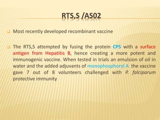 RTS,S /AS02
 Most recently developed recombinant vaccine
 The RTS,S attempted by fusing the protein CPS with a surface
antigen from Hepatitis B, hence creating a more potent and
immunogenic vaccine. When tested in trials an emulsion of oil in
water and the added adjuvants of monophosphoryl A the vaccine
gave 7 out of 8 volunteers challenged with P. falciparum
protective immunity
 