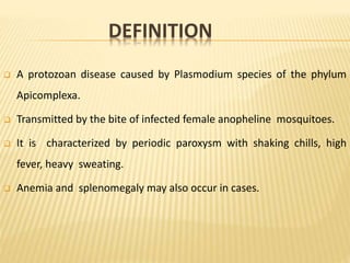 DEFINITION
 A protozoan disease caused by Plasmodium species of the phylum
Apicomplexa.
 Transmitted by the bite of infected female anopheline mosquitoes.
 It is characterized by periodic paroxysm with shaking chills, high
fever, heavy sweating.
 Anemia and splenomegaly may also occur in cases.
 