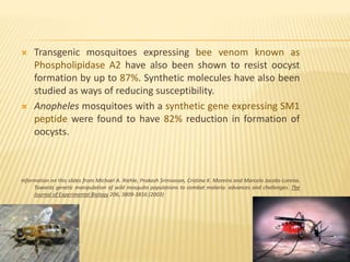  Transgenic mosquitoes expressing bee venom known as
Phospholipidase A2 have also been shown to resist oocyst
formation by up to 87%. Synthetic molecules have also been
studied as ways of reducing susceptibility.
 Anopheles mosquitoes with a synthetic gene expressing SM1
peptide were found to have 82% reduction in formation of
oocysts.
Information on this slides from Michael A. Riehle, Prakash Srinivasan, Cristina K. Moreira and Marcelo Jacobs-Lorena.
Towards genetic manipulation of wild mosquito populations to combat malaria: advances and challenges. The
Journal of Experimental Biology 206, 3809-3816 (2003)
 
