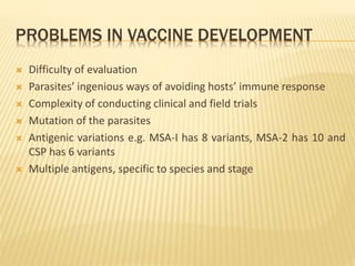 PROBLEMS IN VACCINE DEVELOPMENT
 Difficulty of evaluation
 Parasites’ ingenious ways of avoiding hosts’ immune response
 Complexity of conducting clinical and field trials
 Mutation of the parasites
 Antigenic variations e.g. MSA-I has 8 variants, MSA-2 has 10 and
CSP has 6 variants
 Multiple antigens, specific to species and stage
 