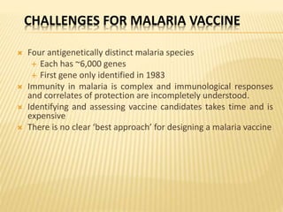 CHALLENGES FOR MALARIA VACCINE
 Four antigenetically distinct malaria species
 Each has ~6,000 genes
 First gene only identified in 1983
 Immunity in malaria is complex and immunological responses
and correlates of protection are incompletely understood.
 Identifying and assessing vaccine candidates takes time and is
expensive
 There is no clear ‘best approach’ for designing a malaria vaccine
 