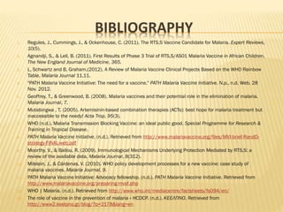 BIBLIOGRAPHY
1. Regules, J., Cummings, J., & Ockenhouse, C. (2011). The RTS,S Vaccine Candidate for Malaria. Expert Reviews,
10(5).
2. Agnandji, S., & Lell, B. (2011). First Results of Phase 3 Trial of RTS,S/AS01 Malaria Vaccine in African Children.
The New England Journal of Medicine, 365.
3. L, Schwartz and B, Graham.(2012). A Review of Malaria Vaccine Clinical Projects Based on the WHO Rainbow
Table. Malaria Journal 11.11.
4. "PATH Malaria Vaccine Initiative: The need for a vaccine." PATH Malaria Vaccine Initiative. N.p., n.d. Web. 28
Nov. 2012.
5. Geoffrey, T., & Greenwood, B. (2008). Malaria vaccines and their potential role in the elimination of malaria.
Malaria Journal, 7.
6. Mutabingwa , T. (2005). Artemisinin-based combination therapies (ACTs): best hope for malaria treatment but
inaccessible to the needy! Acta Trop, 95(3).
7. WHO (n.d.). Malaria Transmission Blocking Vaccine: an ideal public good. Special Programme for Research &
Training in Tropical Disease.
8. PATH Malaria Vaccine Initiative. (n.d.). Retrieved from http://www.malariavaccine.org/files/MVI-brief-RandD-
strategy-FINAL-web.pdf
9. Moorthy, V., & Ballou, R. (2009). Immunological Mechanisms Underlying Protection Mediated by RTS,S: a
review of the available data. Malaria Journal, 8(312).
10. Milstein, J., & Cárdenas, V. (2010). WHO policy development processes for a new vaccine: case study of
malaria vaccines. Malaria Journal, 9.
11. PATH Malaria Vaccine Initiative: Advocacy fellowship. (n.d.). PATH Malaria Vaccine Initiative. Retrieved from
http://www.malariavaccine.org/preparing-mvaf.php
12. WHO | Malaria. (n.d.). Retrieved from http://www.who.int/mediacentre/factsheets/fs094/en/
13. The role of vaccine in the prevention of malaria « HCDCP. (n.d.). ΚΕΕΛΠΝΟ. Retrieved from
http://www2.keelpno.gr/blog/?p=2178&lang=en
 