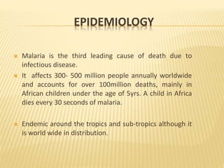 EPIDEMIOLOGY
 Malaria is the third leading cause of death due to
infectious disease.
 It affects 300- 500 million people annually worldwide
and accounts for over 100million deaths, mainly in
African children under the age of 5yrs. A child in Africa
dies every 30 seconds of malaria.
 Endemic around the tropics and sub-tropics although it
is world wide in distribution.
 