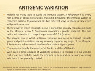 ANTIGENIC VARIATION
 Malaria has many tools to evade the immune system. P. falciparum has a very
high degree of antigenic variation, making it difficult for the immune system to
recognize malaria. P. falciparum has two different ways in which to vary which
antigens it expresses.
 The first way in which this might occur is during the sexually reproducing stage
in the lifecycle when P. Falciparum recombines genetic material. This has
unlimited potential to change the genome of P. Falciparum.
 The second way in which antigenic variation can occur is through variable
genes and point mutations during asexually reproducing stages of the lifecycle.
P. Falciparum o has several families of variable antigenic genes.
 These are var family, the rosettin/ rif family, and the p60 family.
 With such a large amount of variability available to malaria it is no wonder
that it can successfully evade the immune system and cause many recurring
infections if not properly treated.
Information for the following slides adapted from: Chen, Q., M. Schlichtherle, and M. Wahlgren. 2000. Molecular
aspects of severe malaria. Clin. Microbiol. Rev. 13:439-450
 