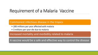 Requirement of a Malaria Vaccine
Commonest infectious disease in the tropics
• 200 millions per year affected with malaria
• 3 millions per year die due to malaria
Increased mortality and morbidity related to malaria
A vaccine would be a safe and effective way to control the disease
 