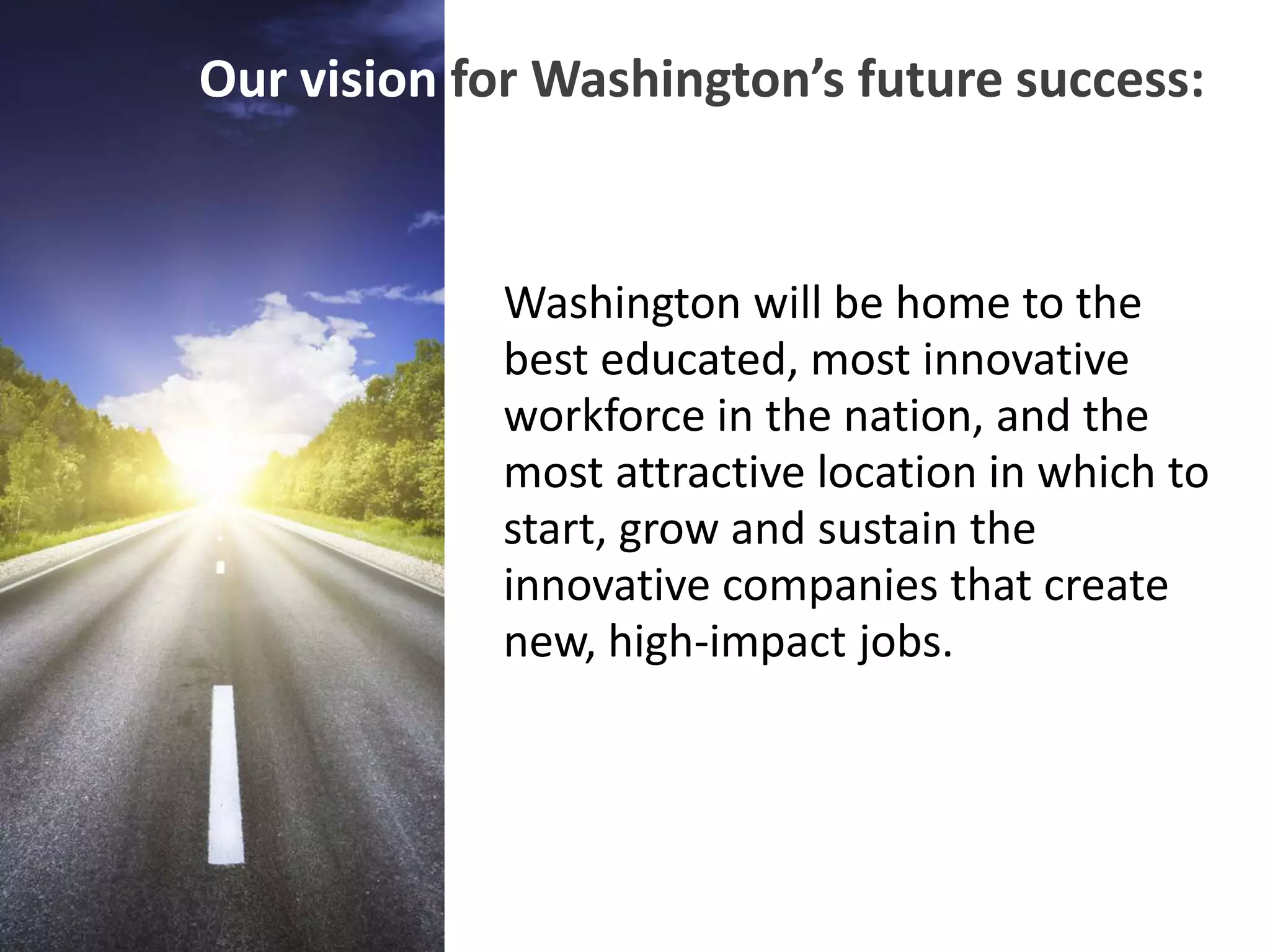 Our vision for Washington’s future success:


             Washington will be home to the
             best educated, most innovative
             workforce in the nation, and the
             most attractive location in which to
             start, grow and sustain the
             innovative companies that create
             new, high-impact jobs.
 