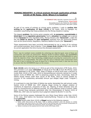 Page 1 of 4
MINING INDUSTRY: A critical analysis through application of Rule
12(10) of MC Rules, 2016; Where it is heading?
By:
Shri BISWAJIT DAS, Advocate, Supreme Court of India,
Managing Partner, Juris & Juris
Biswajit@jurisnjuris.con, Mobile No.-9911226607
B-4/115, Safdarjung Enclave, New Delhi-110029
As part of my series of writings on mining sector problems, I wish to confine this
writing to the application of Rule 12(10) of MC Rules, 2016 to highlight my
consistent view/finding that these problems are the Mining Industry’s making.
The biggest problem, the mining sector grapples with, is excessive, unpredictable &
blind-spot mining regulation governance. Such a situation has arisen over a period
of time because the only regulated entity, Mining Industry (the “Governed”), under the
law has failed to secure the just navigation expected from the Governing Entities
such as the Governments, Regulators, Statutory Bodies & Courts (the “Governor”).
These assessments have been succinctly demonstrated by me in many of my writings
with pointed examples, facts & figures. I have chosen Rule 12(10) of MC rules, 2016 &
its current application this time to prove the aforesaid assessment.
There may be multiple routes available for achieving one objective/goal, some of them are
constructive and some are destructive. Without doubt & without debate, the GOVERNED
should note that it carries the sole responsibility to secure their just GOVERNANCE in sync
with the objective of law. Thus beckoning, enlightening & securing the constructive route of
governance is its responsibility. Not only it has the onus to discover that constructive route
but also it has to traverse the same & assert for it. Having acted itself, it also has the onus
to secure that the GOVERNOR stays on the course.
Rule 12(10) came into being w.e.f. 2016 as part of the introduction of MC Rules, 2016.
This provision is an exact extraction of Clause 2 of Part IX of Form K (Mining Lease
Deed) appended to MC Rules, 1960. State of Odisha on 06.02.2018 took a decision to
invoke Rule 12(10) of MC rules, 2016 to Demand/Recover amounts claimed by it under
Section 21(5) of MMDR Act, 1957 & remaining unpaid by then. Accordingly, State Of
Odisha issued notices under Rule 12(10) of MC Rules, 2016 to various lessees for
recovery of the outstanding demanded amount qua alleged illegal (read “irregular”)
mining.
It is pertinent to note that State of Odisha has earlier demanded the said amount under
Section 21(5) of MMDR Act, 1957 alleging illegal mining for alleged violation of
conditions of clearances, provisions of laws, etc. Majority of these demands were set
aside by Courts/Forums on different grounds. On citing different cause of actions, State
Govt. revived those demands particularly after the interpretation of Section 21(5) of
MMDR Act, 1957 vide one Supreme Court judgment dated 02.08.2017 in one PIL.
Some of the Mining Lessees challenged the very Show Cause Notice under Rule 12(10)
of MC rules, 2016 before the Revisional Authority/Mining Tribunal on the following 8
broad grounds:
1. Notice issued under Rule 12(10) is Illegal owing to the following reasons:
a. Notice under Rule-12(10) of MC Rules, 2016 is without jurisdiction since the decision to initiate
proceeding under Rule-12(10) of MC Rules, 2016 for Non-Mining Dues, Environmental Compensation &
others does not fall within the meaning of “Dues” as provided in Rule 12(10).
b. Notice is contrary to the express terms of Rule 12(10) of MC Rules, 2016.
 