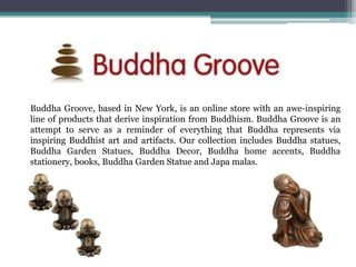 Buddha Groove, based in New York, is an online store with an awe-inspiring
line of products that derive inspiration from Buddhism. Buddha Groove is an
attempt to serve as a reminder of everything that Buddha represents via
inspiring Buddhist art and artifacts. Our collection includes Buddha statues,
Buddha Garden Statues, Buddha Decor, Buddha home accents, Buddha
stationery, books, Buddha Garden Statue and Japa malas.
 