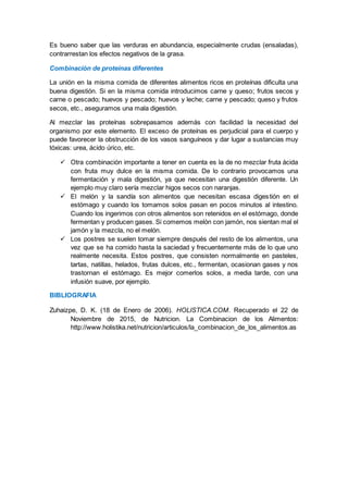 Es bueno saber que las verduras en abundancia, especialmente crudas (ensaladas),
contrarrestan los efectos negativos de la grasa.
Combinación de proteínas diferentes
La unión en la misma comida de diferentes alimentos ricos en proteínas dificulta una
buena digestión. Si en la misma comida introducimos carne y queso; frutos secos y
carne o pescado; huevos y pescado; huevos y leche; carne y pescado; queso y frutos
secos, etc., aseguramos una mala digestión.
Al mezclar las proteínas sobrepasamos además con facilidad la necesidad del
organismo por este elemento. El exceso de proteínas es perjudicial para el cuerpo y
puede favorecer la obstrucción de los vasos sanguíneos y dar lugar a sustancias muy
tóxicas: urea, ácido úrico, etc.
 Otra combinación importante a tener en cuenta es la de no mezclar fruta ácida
con fruta muy dulce en la misma comida. De lo contrario provocamos una
fermentación y mala digestión, ya que necesitan una digestión diferente. Un
ejemplo muy claro sería mezclar higos secos con naranjas.
 El melón y la sandía son alimentos que necesitan escasa digestión en el
estómago y cuando los tomamos solos pasan en pocos minutos al intestino.
Cuando los ingerimos con otros alimentos son retenidos en el estómago, donde
fermentan y producen gases. Si comemos melón con jamón, nos sientan mal el
jamón y la mezcla, no el melón.
 Los postres se suelen tomar siempre después del resto de los alimentos, una
vez que se ha comido hasta la saciedad y frecuentemente más de lo que uno
realmente necesita. Estos postres, que consisten normalmente en pasteles,
tartas, natillas, helados, frutas dulces, etc., fermentan, ocasionan gases y nos
trastornan el estómago. Es mejor comerlos solos, a media tarde, con una
infusión suave, por ejemplo.
BIBLIOGRAFIA
Zuhaizpe, D. K. (18 de Enero de 2006). HOLISTICA.COM. Recuperado el 22 de
Noviembre de 2015, de Nutricion. La Combinacion de los Alimentos:
http://www.holistika.net/nutricion/articulos/la_combinacion_de_los_alimentos.as
 