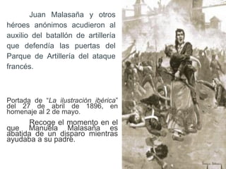Juan Malasaña y otros
héroes anónimos acudieron al
auxilio del batallón de artillería
que defendía las puertas del
Parque de Artillería del ataque
francés.
Portada de “La ilustración ibérica”
del 27 de abril de 1896, en
homenaje al 2 de mayo.
Recoge el momento en el
que Manuela Malasaña es
abatida de un disparo mientras
ayudaba a su padre.
 