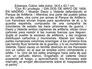 Estampa; Cobre, talla dulce. 34,6 x 42,1 cm
. "Con R.l privilegio. / DIA DOS DE MAYO DE 1808.
EN MADRID. / Mueren Daoiz y Velarde defendiendo el
Parque de Artillería. / Mientras una parte del pueblo pelea
en las calles, otra corre por armas al Parque de Artillería.
Los franceses envían tropas para apoderarse de él, y la
guardia española, compuesta de una compañía de
voluntarios de estado las hace prisioneras de guerra. /
Daoiz y Velarde ambos capitanes de artillería, sitúan cinco
cañones para resistir á las nuevas fuerzas que lleguen.
Suple el pueblo la escasez de artilleros, y las mugeres
distribuyen cartuchos y municiones. Atacan por todas /
partes numerosas columnas enemigas: á los primeros tiros
cae herido Ruiz teniente de la guardia, y lo es mortalmente
Velarde. Daoiz causa un terrible destrozo en los franceses
con un cañon, en el que se emplea como comandante y
artille- / ro. Uno de los xefes enemigos hace seña de paz
con un pañuelo blanco. Engañado el valiente Daoiz
suspende el fuego, y aprovechando los franceses este
intervalo, se arrojan alevosamente sobre él, traspasándole
el pecho”.
 