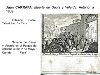 Juan CARRAFA. Muerte de Daoíz y Velarde. Anterior a
1869
Estampa. Cobre.
Talla dulce.; 5 x 7 cm.
"Muerte de Daoyz
y Velarde en el Parque de
Artillería el día 2 de Mayo /
Carrafa Fecit" .
 