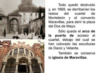 Todo quedó destruído
y, en 1869, se derribarían los
restos del cuartel de
Monteleón y el convento
Maravillas, para abrir la plaza
del Dos de Mayo.
Sólo queda el arco de
la puerta de acceso al
cuartel, debajo del cual se
han colocado las esculturas
de Daoiz y Velarde.
También se conserva
la iglesia de Maravillas.
 