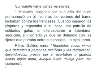 Su muerte tiene varias versiones:
* Manuela, obligada por la dueña del taller,
permaneció en él mientras los vecinos del barrio
luchaban contra los franceses. Cuando cesaron los
disparos y regresaba a su casa una patrulla de
soldados galos la interceptaron e intentaron
seducirla, sin lograrlo ya que se defendió con las
tijeras que portaba entre sus ropajes. La ejecutaron.
Pérez Galdós narra: “Repetidas veces vimos
que detenían a personas pacíficas y las registraban,
llevándoselas presas por si acertaban a guardar
acaso algún arma, aunque fuera navaja para uso
comunes”.
•
 