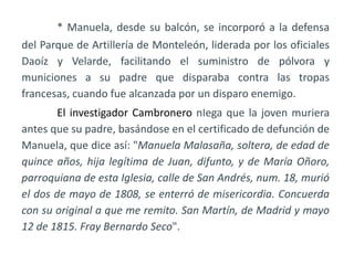 * Manuela, desde su balcón, se incorporó a la defensa
del Parque de Artillería de Monteleón, liderada por los oficiales
Daoíz y Velarde, facilitando el suministro de pólvora y
municiones a su padre que disparaba contra las tropas
francesas, cuando fue alcanzada por un disparo enemigo.
El investigador Cambronero nIega que la joven muriera
antes que su padre, basándose en el certificado de defunción de
Manuela, que dice así: "Manuela Malasaña, soltera, de edad de
quince años, hija legítima de Juan, difunto, y de María Oñoro,
parroquiana de esta Iglesia, calle de San Andrés, num. 18, murió
el dos de mayo de 1808, se enterró de misericordia. Concuerda
con su original a que me remito. San Martín, de Madrid y mayo
12 de 1815. Fray Bernardo Seco".
 