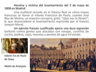 Heroína y víctima del levantamiento del 2 de mayo de
1808 en Madrid.
Una multitud reunida en el Palacio Real ve cómo tropas
francesas se llevan al infante Francisco de Paula, cuando José
Blas de Molina, un maestro cerrajero, gritó: “¡Que nos lo llevan!”,
lo que desencadenó el levantamiento reprimido por el francés
Joaquín Murat.
Un ejército francés cualificado ejerce una dura represión
barbarie contra gentes que atacaban con navajas, cuchillos de
cocina, piedras, tejas, macetas y perolas de agua hirviendo.
Infante Fco de Paula
de Goya
Motín de Aranjuez
 