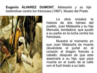 Eugenio ÁLVAREZ DUMONT, Malasaña y su hija
batiéndose contra los franceses (1887). Museo del Prado
La obra ensalza la
historia de dos héroes del
pueblo, Juan Malasaña y su hija
Manuela, bordadora, que ayudó
a su padre en la lucha contra los
franceses.
Muestra el momento en
que Juan Malasaña da muerte
clavándole el puñal en el
corazón al dragón francés a
caballo, después de que este
asesinará a su hija, que yace
muerta en el suelo de la calle
con el fusil tirado a su lado.
 