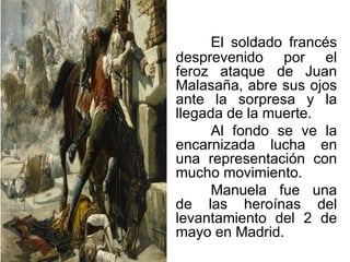 El soldado francés
desprevenido por el
feroz ataque de Juan
Malasaña, abre sus ojos
ante la sorpresa y la
llegada de la muerte.
Al fondo se ve la
encarnizada lucha en
una representación con
mucho movimiento.
Manuela fue una
de las heroínas del
levantamiento del 2 de
mayo en Madrid.
 