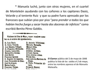 * Manuela luchó, junto con otras mujeres, en el cuartel
de Monteleón ayudando con los cañones a los capitanes Daoiz,
Velarde y al teniente Ruiz y que su padre fuera apresado por los
franceses que subían piso por piso “para prender a todos los que
habían hecho fuego y sacar hasta dos docenas de infelices” como
escribió Benito Pérez Galdós.
El Clamor público del 2 de mayo de 1848
publica la lista de los caídos el 2 de mayo,
entre los nombres aparece el de Manuela
Malasaña.
 