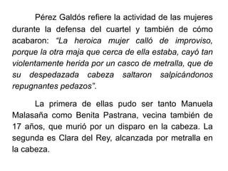 Pérez Galdós refiere la actividad de las mujeres
durante la defensa del cuartel y también de cómo
acabaron: “La heroica mujer calló de improviso,
porque la otra maja que cerca de ella estaba, cayó tan
violentamente herida por un casco de metralla, que de
su despedazada cabeza saltaron salpicándonos
repugnantes pedazos”.
La primera de ellas pudo ser tanto Manuela
Malasaña como Benita Pastrana, vecina también de
17 años, que murió por un disparo en la cabeza. La
segunda es Clara del Rey, alcanzada por metralla en
la cabeza.
 