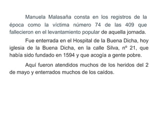 Manuela Malasaña consta en los registros de la
época como la víctima número 74 de las 409 que
fallecieron en el levantamiento popular de aquella jornada.
Fue enterrada en el Hospital de la Buena Dicha, hoy
iglesia de la Buena Dicha, en la calle Silva, nº 21, que
había sido fundado en 1594 y que acogía a gente pobre.
Aquí fueron atendidos muchos de los heridos del 2
de mayo y enterrados muchos de los caídos.
 