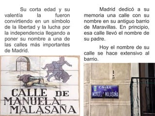 Su corta edad y su
valentía la fueron
convirtiendo en un símbolo
de la libertad y la lucha por
la independencia llegando a
poner su nombre a una de
las calles más importantes
de Madrid.
Madrid dedicó a su
memoria una calle con su
nombre en su antiguo barrio
de Maravillas. En principio,
esa calle llevó el nombre de
su padre.
Hoy el nombre de su
calle se hace extensivo al
barrio.
.
 