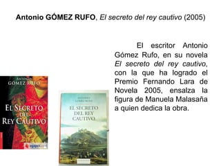 Antonio GÓMEZ RUFO, El secreto del rey cautivo (2005)
El escritor Antonio
Gómez Rufo, en su novela
El secreto del rey cautivo,
con la que ha logrado el
Premio Fernando Lara de
Novela 2005, ensalza la
figura de Manuela Malasaña
a quien dedica la obra.
 