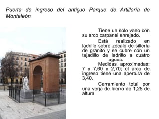 Puerta de ingreso del antiguo Parque de Artillería de
Monteleón
Tiene un solo vano con
su arco carpanel enrejado.
Está realizado en
ladrillo sobre zócalo de sillería
de granito y se cubre con un
tejadillo de ladrillo a cuatro
aguas.
Medidas aproximadas:
7 x 7,60 x 2,70; el arco de
ingreso tiene una apertura de
3,40.
Cerramiento total por
una verja de hierro de 1,25 de
altura
 