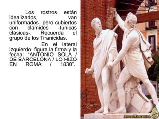 Los rostros están
idealizados, van
uniformados pero cubiertos
con clámides -túnicas
clásicas-. Recuerda el
grupo de los Tiranicidas.
En el lateral
izquierdo figura la firma y la
fecha: “ANTONIO SOLA /
DE BARCELONA / LO HIZO
EN ROMA / 1830”.
 