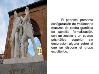 El pedestal presenta
configuración de volúmenes
macizos de piedra granítica
de sencilla formalización,
con un zócalo y un cuerpo
prismático superior sin
decoración alguna sobre el
que se dispone el grupo
escultórico.
 